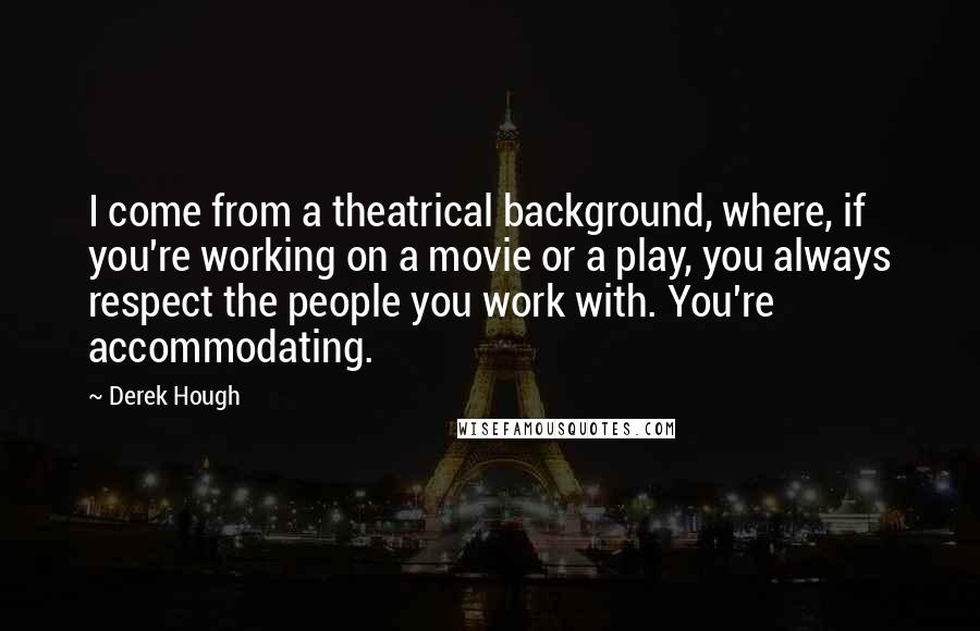 Derek Hough quotes: I come from a theatrical background, where, if you're working on a movie or a play, you always respect the people you work with. You're accommodating.