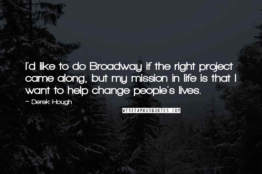 Derek Hough quotes: I'd like to do Broadway if the right project came along, but my mission in life is that I want to help change people's lives.