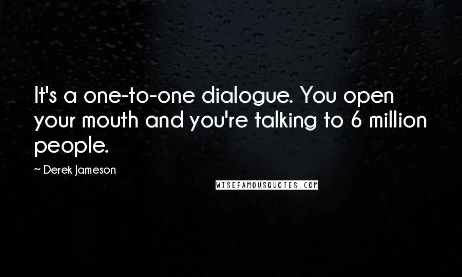 Derek Jameson quotes: It's a one-to-one dialogue. You open your mouth and you're talking to 6 million people.