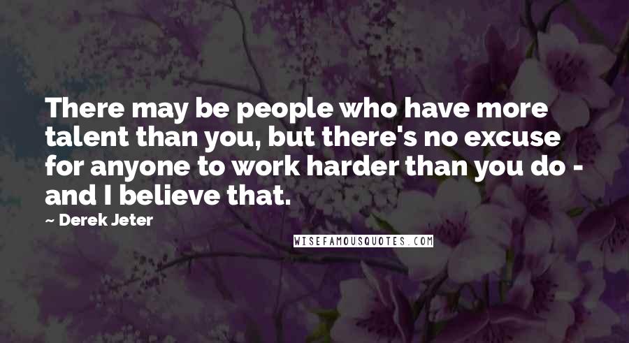 Derek Jeter quotes: There may be people who have more talent than you, but there's no excuse for anyone to work harder than you do - and I believe that. Derek Jeter quotes: There may be people who have more talent than you, but there's no excuse for anyone to work harder than you do - and I believe that.