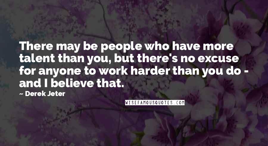 Derek Jeter quotes: There may be people who have more talent than you, but there's no excuse for anyone to work harder than you do - and I believe that.