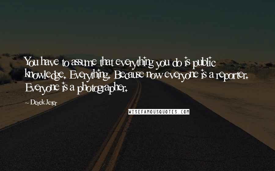 Derek Jeter quotes: You have to assume that everything you do is public knowledge. Everything. Because now everyone is a reporter. Everyone is a photographer.