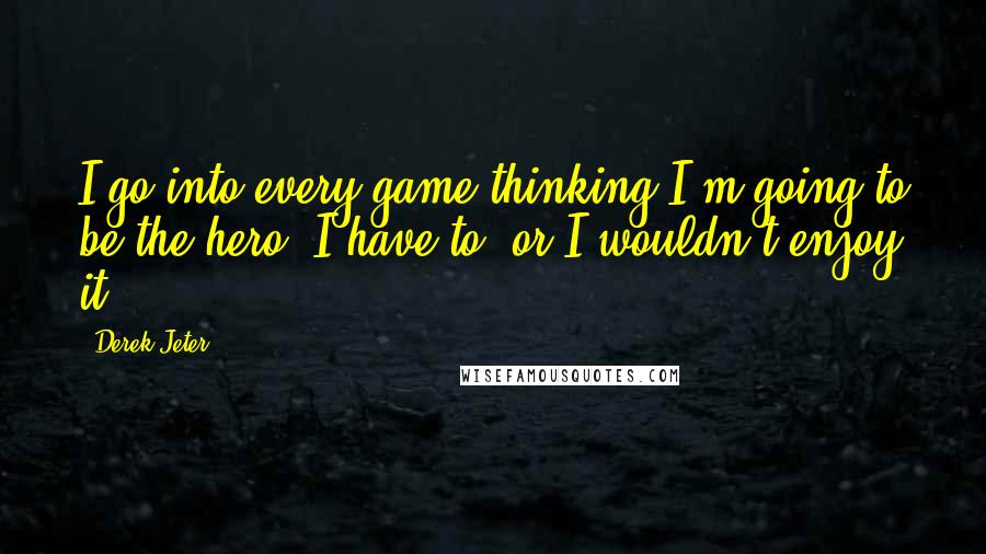 Derek Jeter quotes: I go into every game thinking I'm going to be the hero. I have to, or I wouldn't enjoy it.