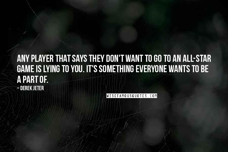 Derek Jeter quotes: Any player that says they don't want to go to an All-Star Game is lying to you. It's something everyone wants to be a part of. Derek Jeter quotes: Any player that says they don't want to go to an All-Star Game is lying to you. It's something everyone wants to be a part of.