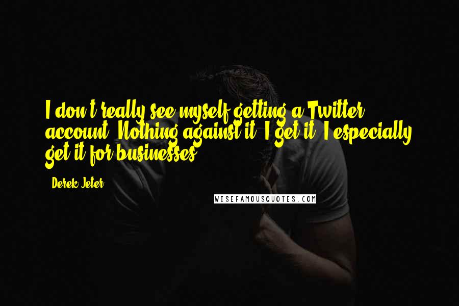 Derek Jeter quotes: I don't really see myself getting a Twitter account. Nothing against it. I get it. I especially get it for businesses. Derek Jeter quotes: I don't really see myself getting a Twitter account. Nothing against it. I get it. I especially get it for businesses.
