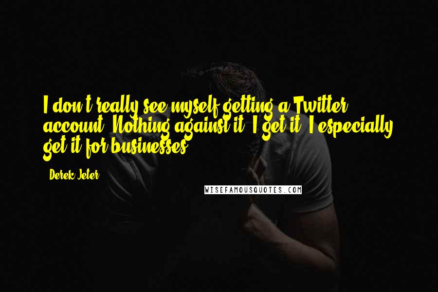 Derek Jeter quotes: I don't really see myself getting a Twitter account. Nothing against it. I get it. I especially get it for businesses.