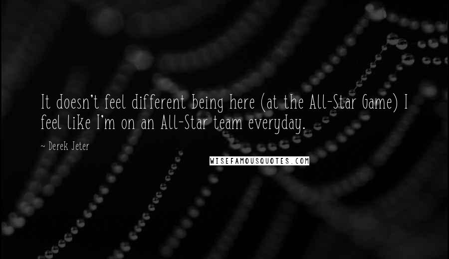 Derek Jeter quotes: It doesn't feel different being here (at the All-Star Game) I feel like I'm on an All-Star team everyday. Derek Jeter quotes: It doesn't feel different being here (at the All-Star Game) I feel like I'm on an All-Star team everyday.