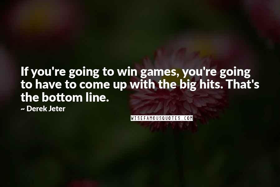 Derek Jeter quotes: If you're going to win games, you're going to have to come up with the big hits. That's the bottom line. Derek Jeter quotes: If you're going to win games, you're going to have to come up with the big hits. That's the bottom line.