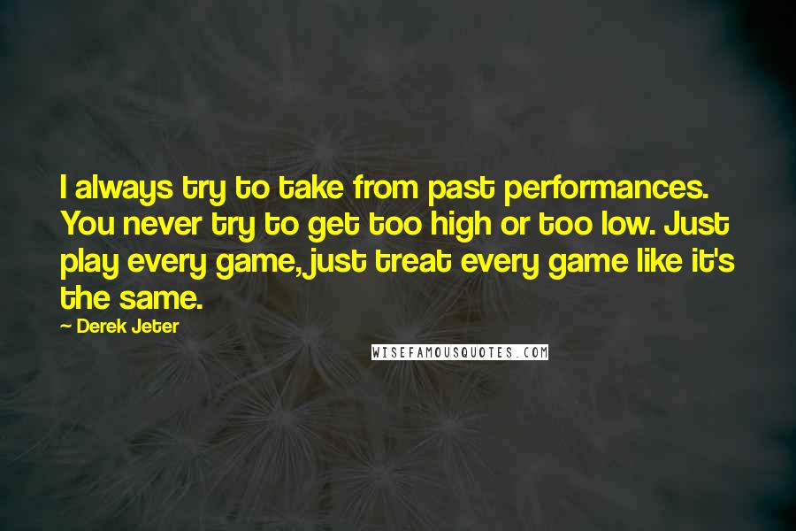 Derek Jeter quotes: I always try to take from past performances. You never try to get too high or too low. Just play every game, just treat every game like it's the same. Derek Jeter quotes: I always try to take from past performances. You never try to get too high or too low. Just play every game, just treat every game like it's the same.