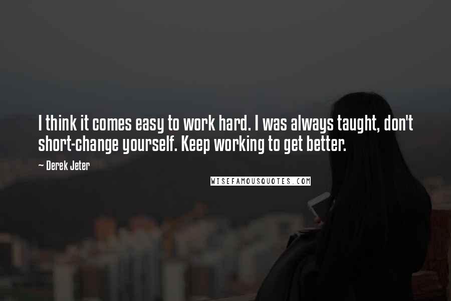 Derek Jeter quotes: I think it comes easy to work hard. I was always taught, don't short-change yourself. Keep working to get better. Derek Jeter quotes: I think it comes easy to work hard. I was always taught, don't short-change yourself. Keep working to get better.