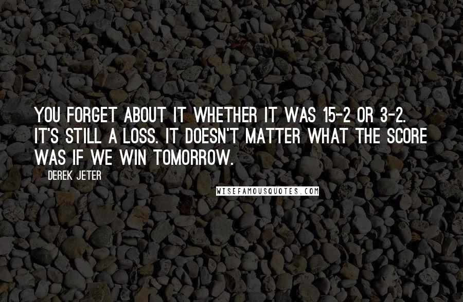 Derek Jeter quotes: You forget about it whether it was 15-2 or 3-2. It's still a loss. It doesn't matter what the score was if we win tomorrow. Derek Jeter quotes: You forget about it whether it was 15-2 or 3-2. It's still a loss. It doesn't matter what the score was if we win tomorrow.