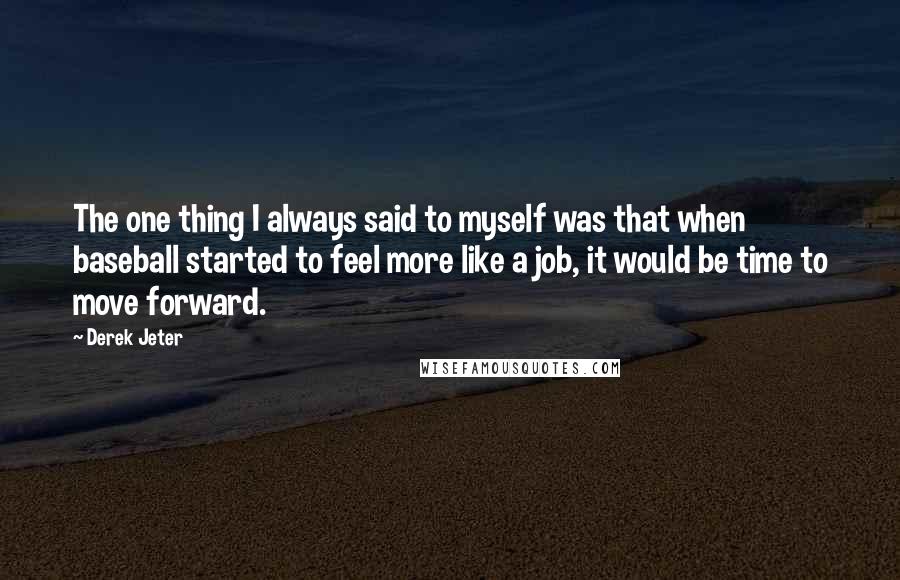 Derek Jeter quotes: The one thing I always said to myself was that when baseball started to feel more like a job, it would be time to move forward. Derek Jeter quotes: The one thing I always said to myself was that when baseball started to feel more like a job, it would be time to move forward.
