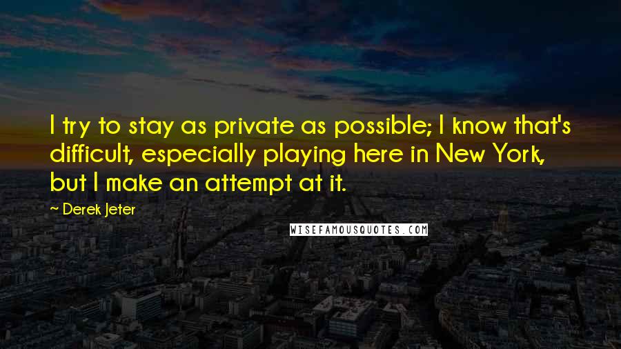 Derek Jeter quotes: I try to stay as private as possible; I know that's difficult, especially playing here in New York, but I make an attempt at it.