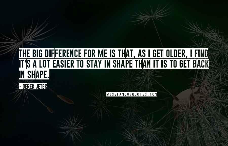 Derek Jeter quotes: The big difference for me is that, as I get older, I find it's a lot easier to stay in shape than it is to get back in shape. Derek Jeter quotes: The big difference for me is that, as I get older, I find it's a lot easier to stay in shape than it is to get back in shape.