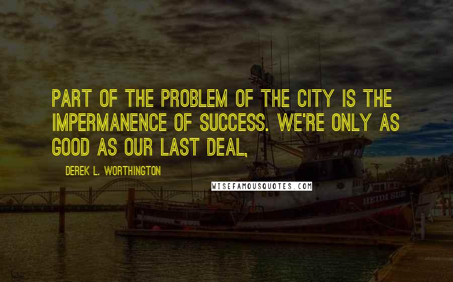 Derek L. Worthington quotes: Part of the problem of the city is the impermanence of success. We're only as good as our last deal,