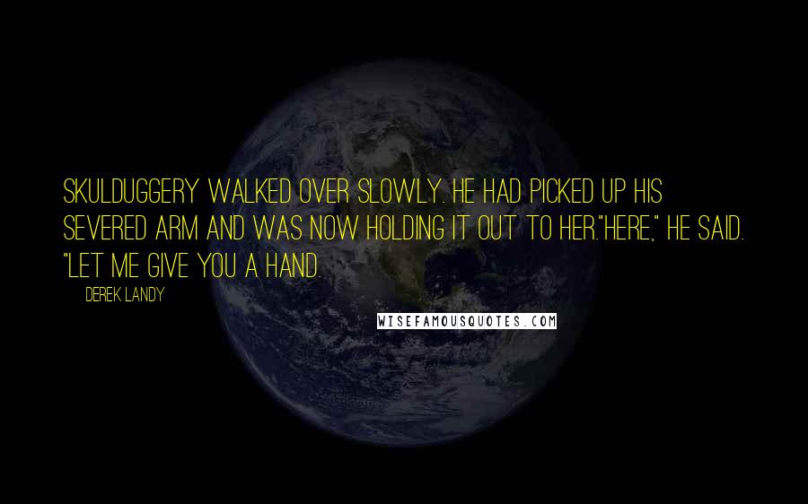 Derek Landy quotes: Skulduggery walked over slowly. He had picked up his severed arm and was now holding it out to her."Here," he said. "Let me give you a hand.