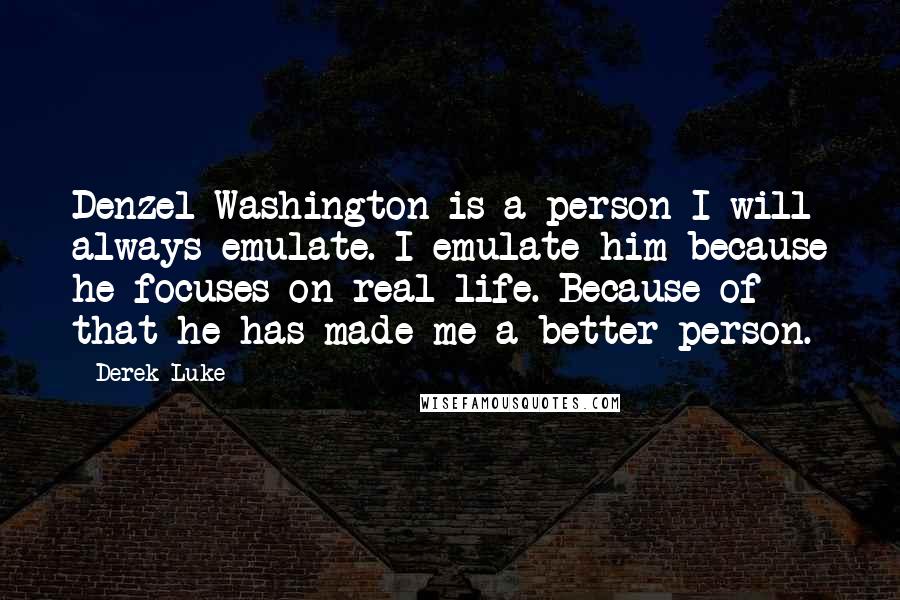 Derek Luke quotes: Denzel Washington is a person I will always emulate. I emulate him because he focuses on real life. Because of that he has made me a better person. Derek Luke quotes: Denzel Washington is a person I will always emulate. I emulate him because he focuses on real life. Because of that he has made me a better person.