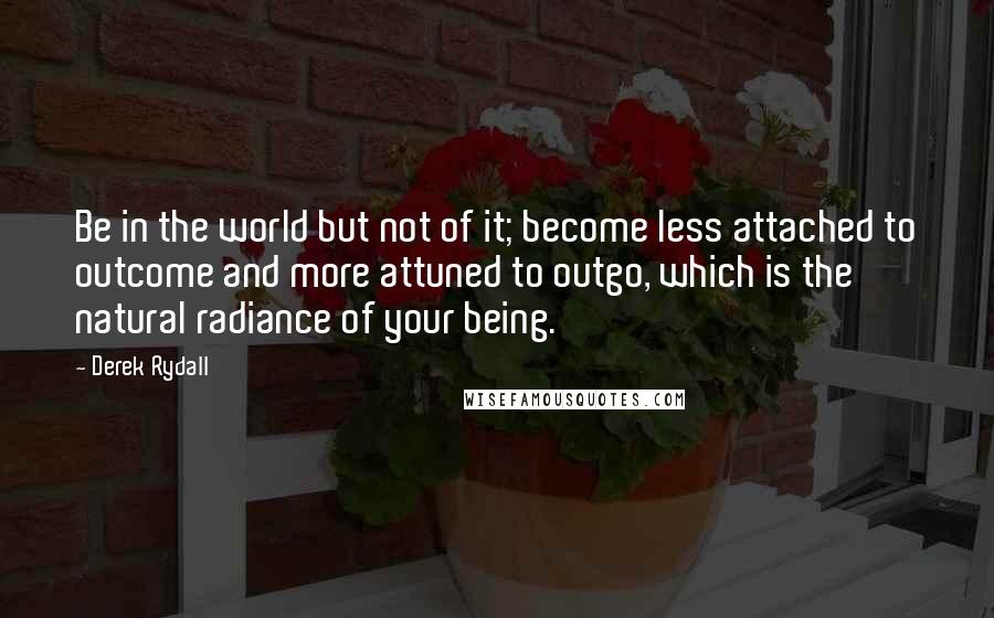 Derek Rydall quotes: Be in the world but not of it; become less attached to outcome and more attuned to outgo, which is the natural radiance of your being.