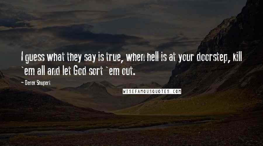 Derek Shupert quotes: I guess what they say is true, when hell is at your doorstep, kill 'em all and let God sort 'em out.