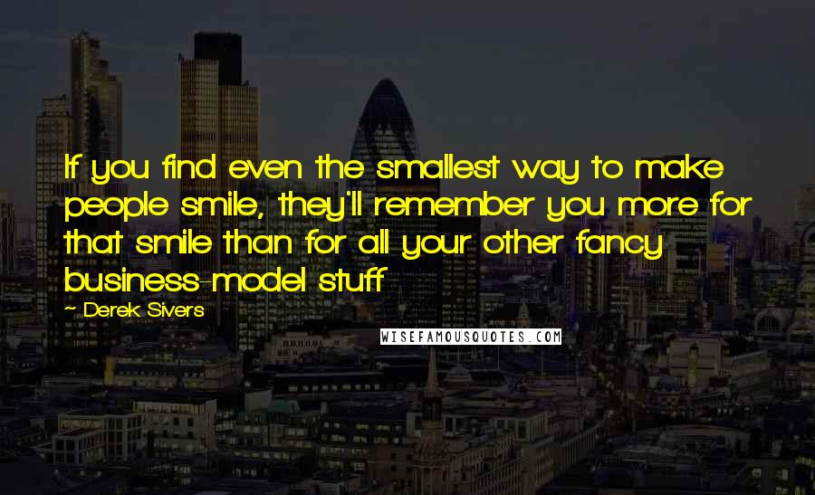 Derek Sivers quotes: If you find even the smallest way to make people smile, they'll remember you more for that smile than for all your other fancy business-model stuff Derek Sivers quotes: If you find even the smallest way to make people smile, they'll remember you more for that smile than for all your other fancy business-model stuff