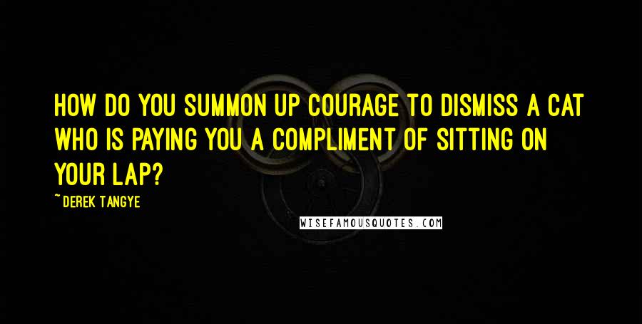 Derek Tangye quotes: How do you summon up courage to dismiss a cat who is paying you a compliment of sitting on your lap? Derek Tangye quotes: How do you summon up courage to dismiss a cat who is paying you a compliment of sitting on your lap?