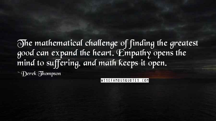 Derek Thompson quotes: The mathematical challenge of finding the greatest good can expand the heart. Empathy opens the mind to suffering, and math keeps it open. Derek Thompson quotes: The mathematical challenge of finding the greatest good can expand the heart. Empathy opens the mind to suffering, and math keeps it open.