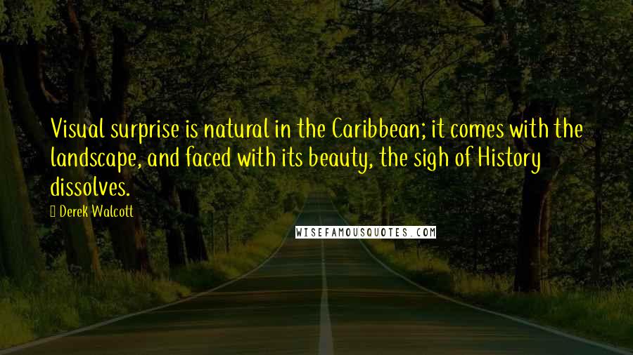 Derek Walcott quotes: Visual surprise is natural in the Caribbean; it comes with the landscape, and faced with its beauty, the sigh of History dissolves.