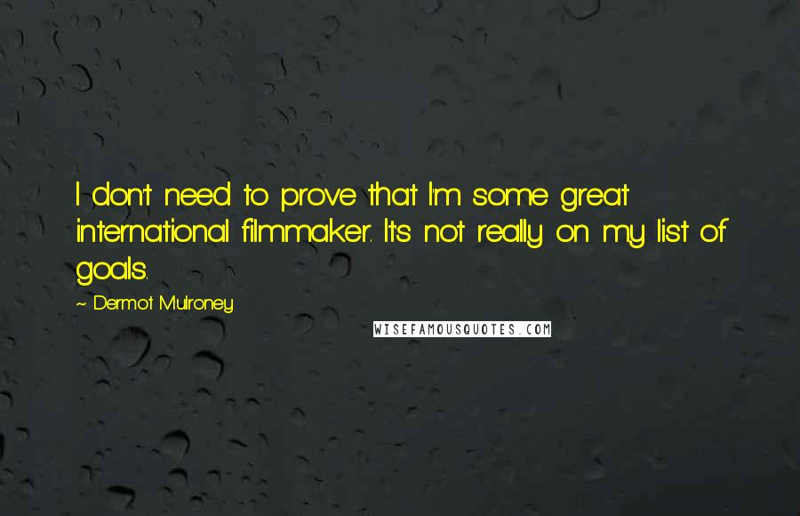 Dermot Mulroney quotes: I don't need to prove that I'm some great international filmmaker. It's not really on my list of goals. Dermot Mulroney quotes: I don't need to prove that I'm some great international filmmaker. It's not really on my list of goals.