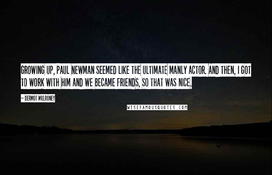 Dermot Mulroney quotes: Growing up, Paul Newman seemed like the ultimate manly actor. And then, I got to work with him and we became friends, so that was nice. Dermot Mulroney quotes: Growing up, Paul Newman seemed like the ultimate manly actor. And then, I got to work with him and we became friends, so that was nice.