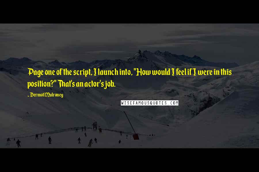 Dermot Mulroney quotes: Page one of the script, I launch into, "How would I feel if I were in this position?" That's an actor's job. Dermot Mulroney quotes: Page one of the script, I launch into, "How would I feel if I were in this position?" That's an actor's job.