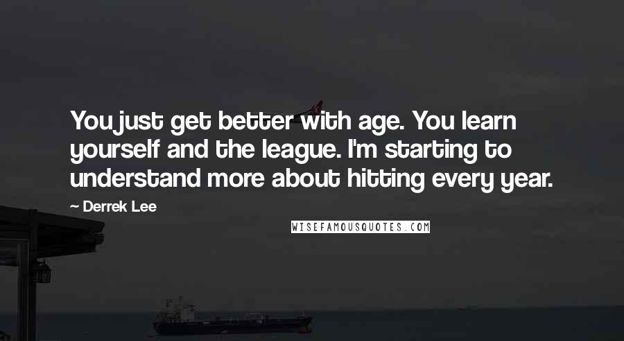 Derrek Lee quotes: You just get better with age. You learn yourself and the league. I'm starting to understand more about hitting every year.