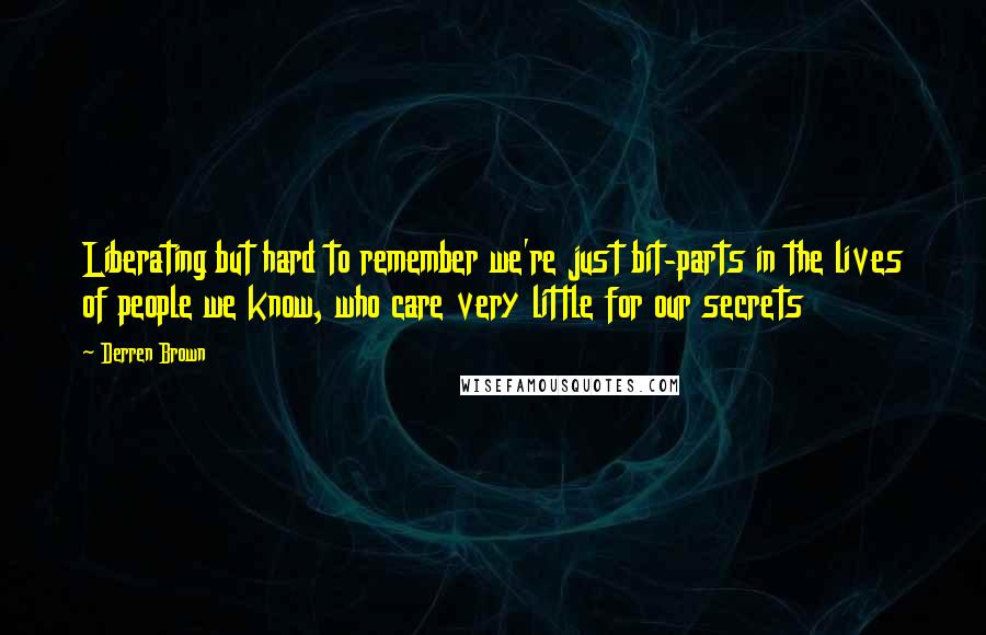 Derren Brown quotes: Liberating but hard to remember we're just bit-parts in the lives of people we know, who care very little for our secrets Derren Brown quotes: Liberating but hard to remember we're just bit-parts in the lives of people we know, who care very little for our secrets
