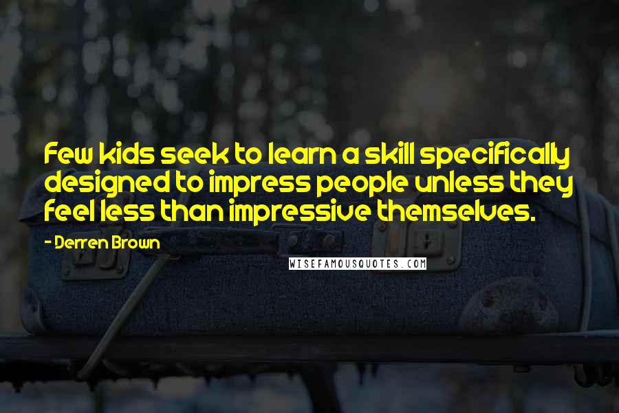 Derren Brown quotes: Few kids seek to learn a skill specifically designed to impress people unless they feel less than impressive themselves. Derren Brown quotes: Few kids seek to learn a skill specifically designed to impress people unless they feel less than impressive themselves.