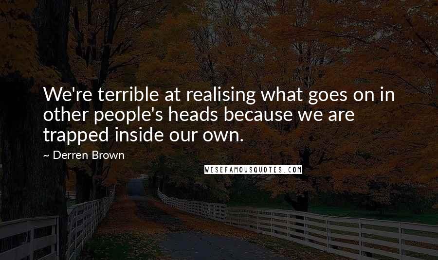 Derren Brown quotes: We're terrible at realising what goes on in other people's heads because we are trapped inside our own. Derren Brown quotes: We're terrible at realising what goes on in other people's heads because we are trapped inside our own.