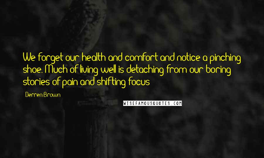 Derren Brown quotes: We forget our health and comfort and notice a pinching shoe. Much of living well is detaching from our boring stories of pain and shifting focus