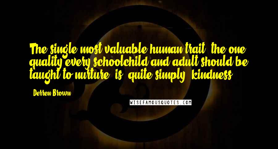 Derren Brown quotes: The single most valuable human trait, the one quality every schoolchild and adult should be taught to nurture, is, quite simply, kindness. Derren Brown quotes: The single most valuable human trait, the one quality every schoolchild and adult should be taught to nurture, is, quite simply, kindness.