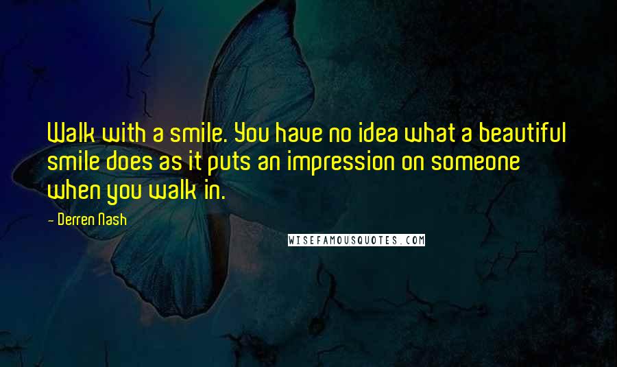 Derren Nash quotes: Walk with a smile. You have no idea what a beautiful smile does as it puts an impression on someone when you walk in.