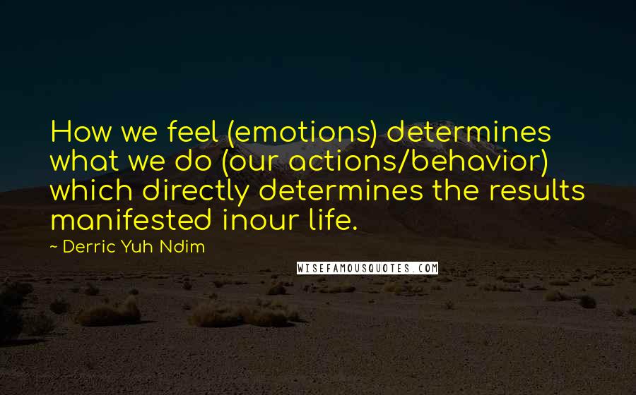 Derric Yuh Ndim quotes: How we feel (emotions) determines what we do (our actions/behavior) which directly determines the results manifested inour life. Derric Yuh Ndim quotes: How we feel (emotions) determines what we do (our actions/behavior) which directly determines the results manifested inour life.