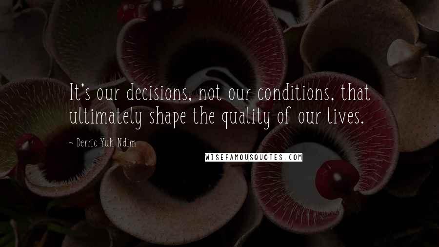 Derric Yuh Ndim quotes: It's our decisions, not our conditions, that ultimately shape the quality of our lives.