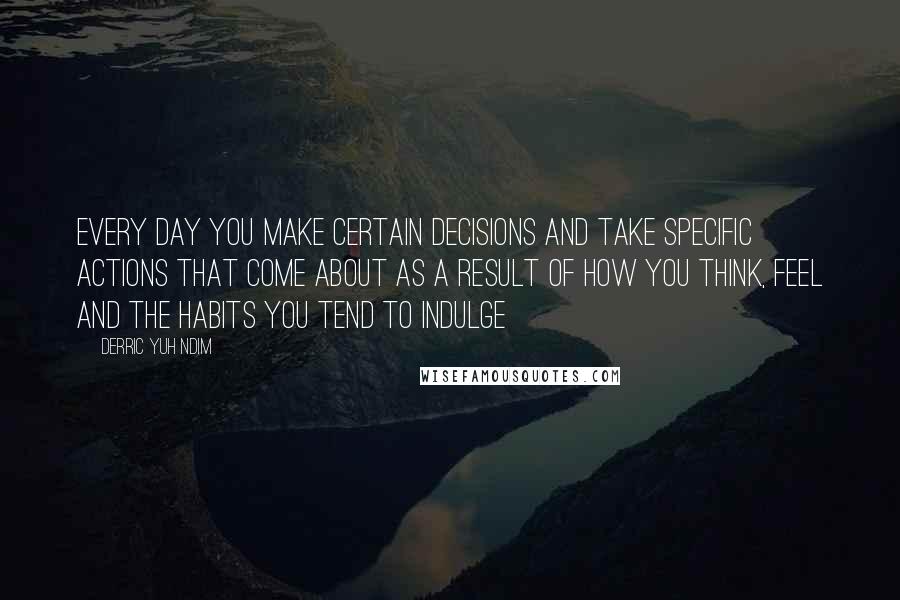 Derric Yuh Ndim quotes: Every day you make certain decisions and take specific actions that come about as a result of how you think, feel and the habits you tend to indulge