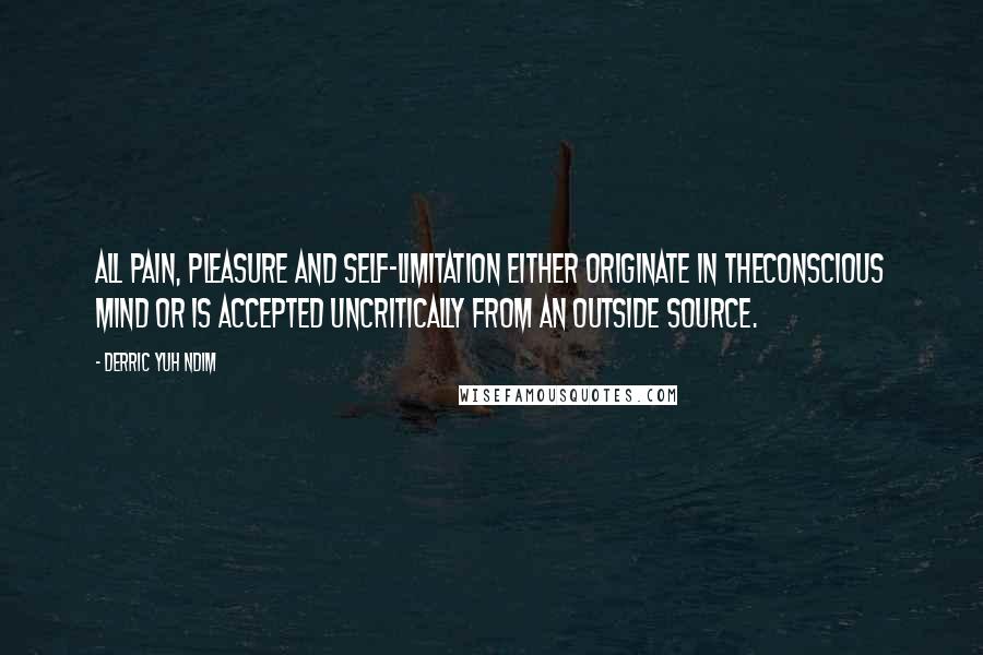 Derric Yuh Ndim quotes: All pain, pleasure and self-limitation either originate in theconscious mind or is accepted uncritically from an outside source. Derric Yuh Ndim quotes: All pain, pleasure and self-limitation either originate in theconscious mind or is accepted uncritically from an outside source.