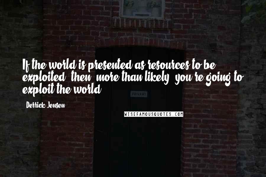 Derrick Jensen quotes: If the world is presented as resources to be exploited, then, more than likely, you're going to exploit the world. Derrick Jensen quotes: If the world is presented as resources to be exploited, then, more than likely, you're going to exploit the world.