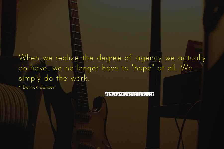 Derrick Jensen quotes: When we realize the degree of agency we actually do have, we no longer have to "hope" at all. We simply do the work. Derrick Jensen quotes: When we realize the degree of agency we actually do have, we no longer have to "hope" at all. We simply do the work.