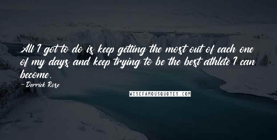 Derrick Rose quotes: All I got to do is keep getting the most out of each one of my days and keep trying to be the best athlete I can become. Derrick Rose quotes: All I got to do is keep getting the most out of each one of my days and keep trying to be the best athlete I can become.