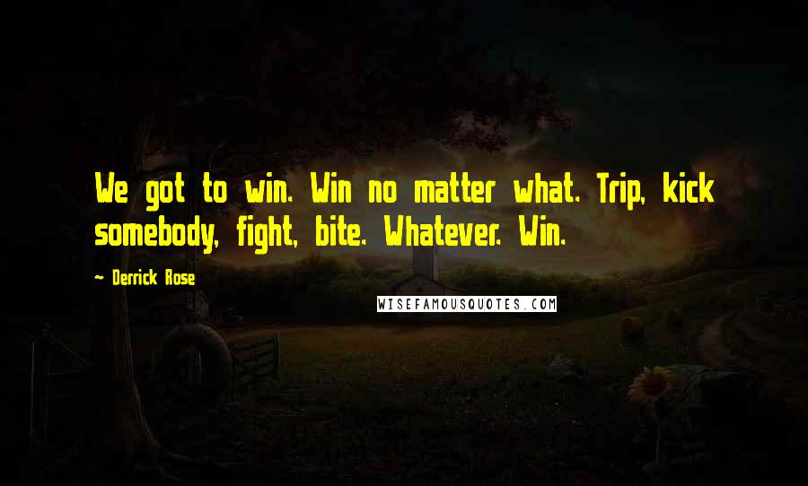 Derrick Rose quotes: We got to win. Win no matter what. Trip, kick somebody, fight, bite. Whatever. Win. Derrick Rose quotes: We got to win. Win no matter what. Trip, kick somebody, fight, bite. Whatever. Win.