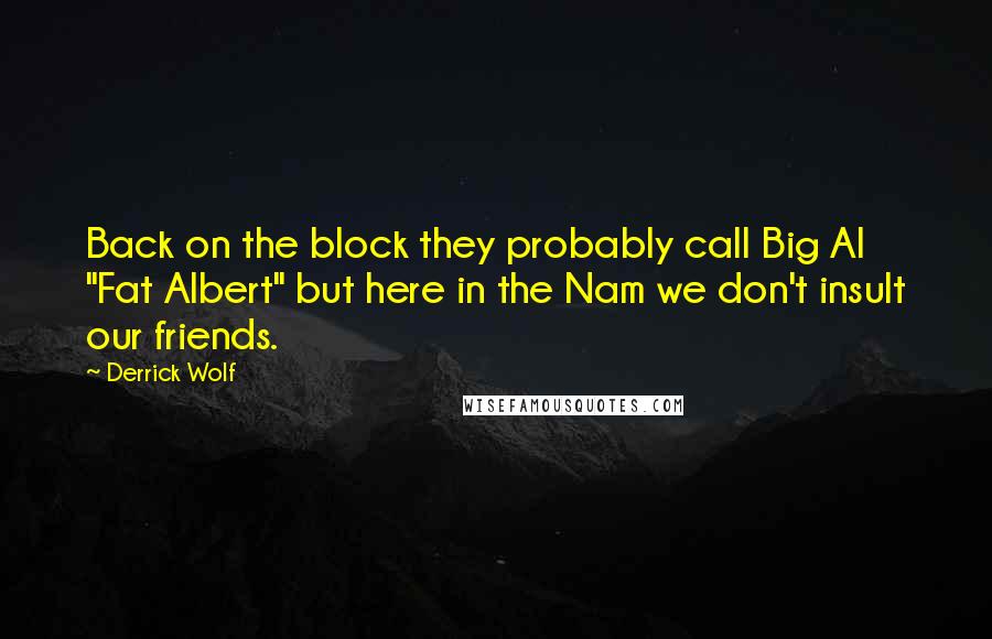 Derrick Wolf quotes: Back on the block they probably call Big Al "Fat Albert" but here in the Nam we don't insult our friends. Derrick Wolf quotes: Back on the block they probably call Big Al "Fat Albert" but here in the Nam we don't insult our friends.
