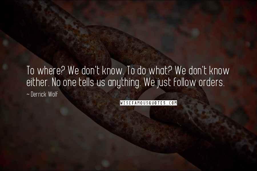 Derrick Wolf quotes: To where? We don't know. To do what? We don't know either. No one tells us anything. We just follow orders. Derrick Wolf quotes: To where? We don't know. To do what? We don't know either. No one tells us anything. We just follow orders.