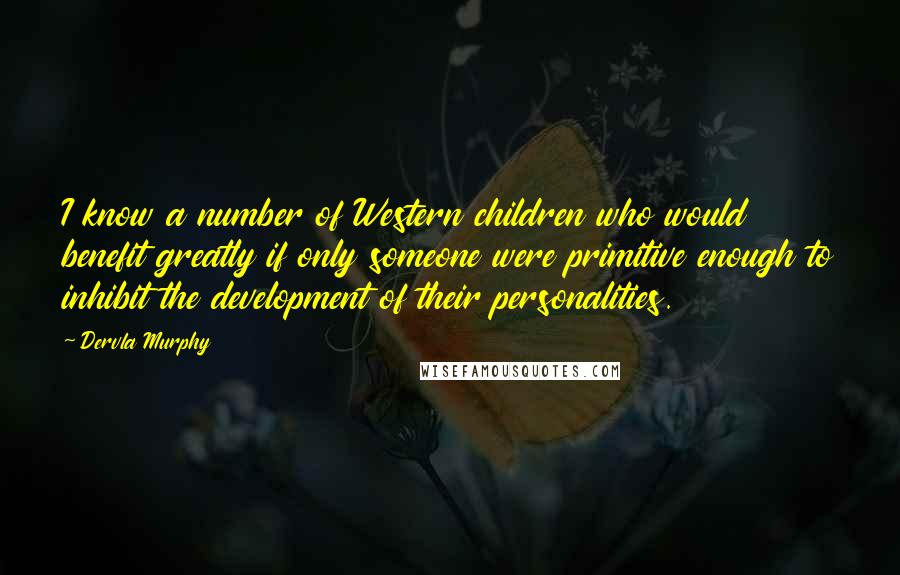 Dervla Murphy quotes: I know a number of Western children who would benefit greatly if only someone were primitive enough to inhibit the development of their personalities. Dervla Murphy quotes: I know a number of Western children who would benefit greatly if only someone were primitive enough to inhibit the development of their personalities.