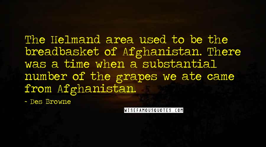 Des Browne quotes: The Helmand area used to be the breadbasket of Afghanistan. There was a time when a substantial number of the grapes we ate came from Afghanistan. Des Browne quotes: The Helmand area used to be the breadbasket of Afghanistan. There was a time when a substantial number of the grapes we ate came from Afghanistan.