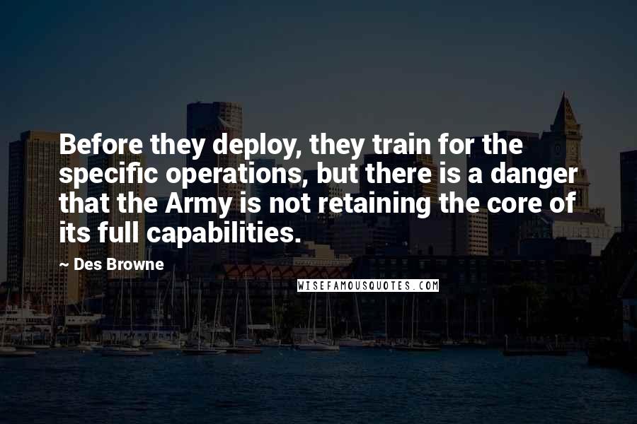 Des Browne quotes: Before they deploy, they train for the specific operations, but there is a danger that the Army is not retaining the core of its full capabilities. Des Browne quotes: Before they deploy, they train for the specific operations, but there is a danger that the Army is not retaining the core of its full capabilities.